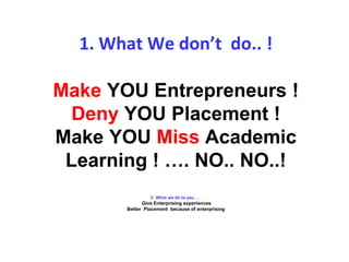 1. What We don’t do.. !
Make YOU Entrepreneurs !
Deny YOU Placement !
Make YOU Miss Academic
Learning ! …. NO.. NO..!
2. What we do to you . . .
Give Enterprising experiences
Better Placement because of enterprising
 