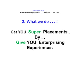 1. What We don’t . . .
Make YOU Entrepreneurs ! . . . Deny jobs ! .. No.. No..
2. What we do . . . !
Get YOU Super Placements..
By . .
Give YOU Enterprising
Experiences
 