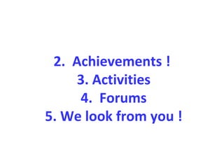 2. Achievements !
3. Activities
4. Forums
5. We look from you !
 