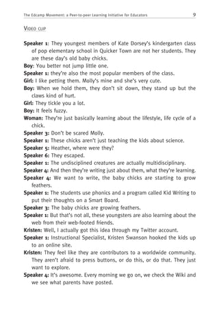 9The Edcamp Movement: a Peer-to-peer Learning Initiative for Educators
Video clip
Speaker 1: They youngest members of Kate Dorsey’s kindergarten class
of pop elementary school in Quicker Town are not her students. They
are these day’s old baby chicks.
Boy: You better not jump little one.
Speaker 1: they’re also the most popular members of the class.
Girl: I like petting them. Molly’s mine and she’s very cute.
Boy: When we hold them, they don’t sit down, they stand up but the
claws kind of hurt.
Girl: They tickle you a lot.
Boy: It feels fuzzy.
Woman: They’re just basically learning about the lifestyle, life cycle of a
chick.
Speaker 3: Don’t be scared Molly.
Speaker 1: These chicks aren’t just teaching the kids about science.
Speaker 5: Heather, where were they?
Speaker 6: They escaped.
Speaker 1: The undisciplined creatures are actually multidisciplinary.
Speaker 4: And then they’re writing just about them, what they’re learning.
Speaker 4: We want to write, the baby chicks are starting to grow
feathers.
Speaker 1: The students use phonics and a program called Kid Writing to
put their thoughts on a Smart Board.
Speaker 3: The baby chicks are growing feathers.
Speaker 1: But that’s not all, these youngsters are also learning about the
web from their web-footed friends.
Kristen: Well, I actually got this idea through my Twitter account.
Speaker 1: Instructional Specialist, Kristen Swanson hooked the kids up
to an online site.
Kristen: They feel like they are contributors to a worldwide community.
They aren’t afraid to press buttons, or do this, or do that. They just
want to explore.
Speaker 4: It’s awesome. Every morning we go on, we check the Wiki and
we see what parents have posted.
 