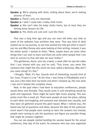 10 Debates on Education / 44
Speaker 3: We’re playing with them, writing about them, we’re making
pictures of them.
Speaker 1: There’s only one downside.
Speaker 2: I wish I could take a baby chick home.
Speaker 1: She can’t take the baby chicks home, but at least they are
driving home lessons for life.
Speaker 2: The chicks are cute and I just like them.
That was a long time ago and you can even tell when you look at
some of the websites how primitive they were. That was kind of what
started me on my journey, to see how excited the kids got when it wasn’t
just me and Miss Dorsey who were looking at their writing, instead, it was
the whole world. I started to think, “Wow, maybe there are some other
things that I can start to learn and there are some other people that I can
start to connect to that will take me even further.”
This gentleman, Kevin, sent me a tweet, a week after he saw the video
that I just shared with you and he said, “You know, you seem like
someone that might like this event we have called a BarCamp. Why don’t
you come along? It’s free.”
I thought, “Well, it’s free. Sounds kind of interesting, sounds kind of
fun. Sure, I’ll give it a try.” At the time, I was living in Philadelphia and it
was just a few miles from my home and when I showed up, this was what
I saw and it looked like complete chaos.
Now, in the past when I had been to education conferences, people
would dress very formally. They would come in and everything would be
quiet and organized. There might be some light music playing. This was
pretty much like a mosh pit. There were people all over the place, talking
to each other and laughing, and everyone was dressed very casually, and
they were all gathered around this giant board. What I noticed was, the
board was full of questions and ideas, because the idea of this particular
event wasn’t that people were coming to learn the answers but instead,
people were coming to ask the questions and figure out possible things
that might be answers together.
You can see people started building the session board for the actual
conference, they day of the event. As someone who was very organized
 