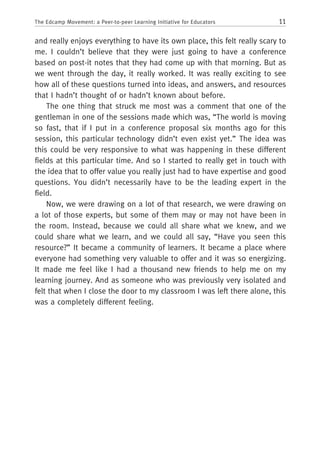 11The Edcamp Movement: a Peer-to-peer Learning Initiative for Educators
and really enjoys everything to have its own place, this felt really scary to
me. I couldn’t believe that they were just going to have a conference
based on post-it notes that they had come up with that morning. But as
we went through the day, it really worked. It was really exciting to see
how all of these questions turned into ideas, and answers, and resources
that I hadn’t thought of or hadn’t known about before.
The one thing that struck me most was a comment that one of the
gentleman in one of the sessions made which was, “The world is moving
so fast, that if I put in a conference proposal six months ago for this
session, this particular technology didn’t even exist yet.” The idea was
this could be very responsive to what was happening in these different
fields at this particular time. And so I started to really get in touch with
the idea that to offer value you really just had to have expertise and good
questions. You didn’t necessarily have to be the leading expert in the
field.
Now, we were drawing on a lot of that research, we were drawing on
a lot of those experts, but some of them may or may not have been in
the room. Instead, because we could all share what we knew, and we
could share what we learn, and we could all say, “Have you seen this
resource?” It became a community of learners. It became a place where
everyone had something very valuable to offer and it was so energizing.
It made me feel like I had a thousand new friends to help me on my
learning journey. And as someone who was previously very isolated and
felt that when I close the door to my classroom I was left there alone, this
was a completely different feeling.
 