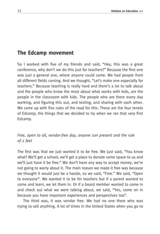 12 Debates on Education / 44
The Edcamp movement
So I worked with five of my friends and said, “Hey, this was a great
conference, why don’t we do this just for teachers?” Because the first one
was just a general one, where anyone could come. We had people from
all different fields coming. And we thought, “Let’s make one especially for
teachers.” Because teaching is really hard and there’s a lot to talk about
and the people who know the most about what works with kids, are the
people in the classroom with kids. The people who are there every day
working, and figuring this out, and testing, and sharing with each other.
We came up with five rules of the road for this. These are the four tenets
of Edcamp, the things that we decided to try when we ran that very first
Edcamp.
Free, open to all, vendor-free day, anyone can present and the rule
of 2 feet
The first was that we just wanted it to be free. We just said, “You know
what? We’ll get a school, we’ll get a place to donate some space to us and
we’ll just have it be free.” We don’t have any way to accept money, we’re
not going to worry about it. The main reason we made it free was because
we thought it would just be a hassle, so we said, “Free.” We said, “Open
to everyone”. We wanted it to be for teachers but if a parent wanted to
come and learn, we let them in. Or if a board member wanted to come in
and check out what we were talking about, we said, “Yes, come on in
because you have important experiences and perspectives too”.
The third was, it was vendor free. We had no one there who was
trying to sell anything. A lot of times in the United States when you go to
 