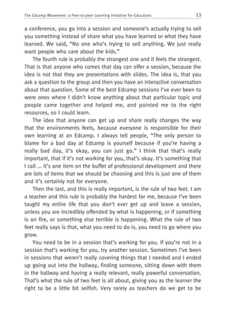 13The Edcamp Movement: a Peer-to-peer Learning Initiative for Educators
a conference, you go into a session and someone’s actually trying to sell
you something instead of share what you have learned or what they have
learned. We said, “No one who’s trying to sell anything. We just really
want people who care about the kids.”
The fourth rule is probably the strangest one and it feels the strangest.
That is that anyone who comes that day can offer a session, because the
idea is not that they are presentations with slides. The idea is, that you
ask a question to the group and then you have an interactive conversation
about that question. Some of the best Edcamp sessions I’ve ever been to
were ones where I didn’t know anything about that particular topic and
people came together and helped me, and pointed me to the right
resources, so I could learn.
The idea that anyone can get up and share really changes the way
that the environments feels, because everyone is responsible for their
own learning at an Edcamp. I always tell people, “The only person to
blame for a bad day at Edcamp is yourself because if you’re having a
really bad day, it’s okay, you can just go.” I think that that’s really
important, that if it’s not working for you, that’s okay. It’s something that
I call ... it’s one item on the buffet of professional development and there
are lots of items that we should be choosing and this is just one of them
and it’s certainly not for everyone.
Then the last, and this is really important, is the rule of two feet. I am
a teacher and this rule is probably the hardest for me, because I’ve been
taught my entire life that you don’t ever get up and leave a session,
unless you are incredibly offended by what is happening, or if something
is on fire, or something else terrible is happening. What the rule of two
feet really says is that, what you need to do is, you need to go where you
grow.
You need to be in a session that’s working for you. If you’re not in a
session that’s working for you, try another session. Sometimes I’ve been
in sessions that weren’t really covering things that I needed and I ended
up going out into the hallway, finding someone, sitting down with them
in the hallway and having a really relevant, really powerful conversation.
That’s what the rule of two feet is all about, giving you as the learner the
right to be a little bit selfish. Very rarely as teachers do we get to be
 
