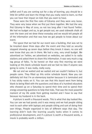 14 Debates on Education / 44
selfish and if you are coming out for a day of learning, you should be a
little bit selfish and learn the things that you really need to learn, so that
you can have that impact on kids that you want to have.
These were the first five rules of Edcamp and they were very loose.
They were very loose when we first put them together. We had the very
first Edcamp in May of 2010, so not too long after I had found Twitter.
We had no budget and so, to get people out, we used sidewalk chalk all
over the town and we drew these everyday and we would tell people all
of the information and that was how we got people to know about our
event.
The space that we had for our event was a building, that was set to
be knocked down three days after the event and they told us security
stopped showing up seven days before they knock it down, no one will
ever know that you are in there. We had a very, very small budget. We
advertised on Twitter, we advertised on websites, we called in to radio
stations and asked them to share this information. It was very much a rag
tag group of folks. To be honest on that very first morning we were
looking at this blank schedule board and we had no idea if anyone was
going to come. It was really, really scary.
We sat and we waited and we waited and we couldn’t believe it, but
people came. They filled up this entire schedule board. Now you can
definitely tell that I’m an elementary teacher because it is laminated and
it has sticky notes on it. You can see that this board went from being
blank to being filled with the questions and ideas of a hundred educators
who showed up on a Saturday to spend their time and to spend their
energy answering questions to help their kids. That was the most powerful
moment of my life aside from getting married and I have to say that
because my husband is in the back.
A picture is worth a thousand words. This is what that day looked like.
You can see we had panels and it was messy and we had people sitting
next to each other with laptops and people sitting and sort of doing their
own things. People organized in lots of different ways that day. The
learning didn’t look like learning usually looks when it comes to
professional development, and if a picture is worth a thousand words, a
movie is probably worth a million.
 