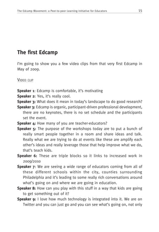 15The Edcamp Movement: a Peer-to-peer Learning Initiative for Educators
The first Edcamp
I’m going to show you a few video clips from that very first Edcamp in
May of 2009.
Video clip
Speaker 1: Edcamp is comfortable, it’s motivating
Speaker 2: Yes, it’s really cool.
Speaker 3: What does it mean in today’s landscape to do good research?
Speaker 3: Edcamp is organic, participant-driven professional development,
there are no keynotes, there is no set schedule and the participants
set the event.
Speaker 4: How many of you are teacher-educators?
Speaker 5: The purpose of the workshops today are to put a bunch of
really smart people together in a room and share ideas and talk.
Really what we are trying to do at events like these are amplify each
other’s ideas and really leverage those that help improve what we do,
that’s teach kids.
Speaker 6: These are triple blocks so it links to increased work in
2009/2010
Speaker 7: We are seeing a wide range of educators coming from all of
these different schools within the city, counties surrounding
Philadelphia and it’s leading to some really rich conversations around
what’s going on and where we are going in education.
Speaker 8: How can you play with this stuff in a way that kids are going
to get something out of it?
Speaker 9: I love how much technology is integrated into it. We are on
Twitter and you can just go and you can see what’s going on, not only
 