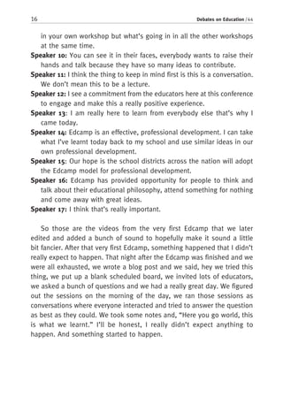 16 Debates on Education / 44
in your own workshop but what’s going in in all the other workshops
at the same time.
Speaker 10: You can see it in their faces, everybody wants to raise their
hands and talk because they have so many ideas to contribute.
Speaker 11: I think the thing to keep in mind first is this is a conversation.
We don’t mean this to be a lecture.
Speaker 12: I see a commitment from the educators here at this conference
to engage and make this a really positive experience.
Speaker 13: I am really here to learn from everybody else that’s why I
came today.
Speaker 14: Edcamp is an effective, professional development. I can take
what I’ve learnt today back to my school and use similar ideas in our
own professional development.
Speaker 15: Our hope is the school districts across the nation will adopt
the Edcamp model for professional development.
Speaker 16: Edcamp has provided opportunity for people to think and
talk about their educational philosophy, attend something for nothing
and come away with great ideas.
Speaker 17: I think that’s really important.
So those are the videos from the very first Edcamp that we later
edited and added a bunch of sound to hopefully make it sound a little
bit fancier. After that very first Edcamp, something happened that I didn’t
really expect to happen. That night after the Edcamp was finished and we
were all exhausted, we wrote a blog post and we said, hey we tried this
thing, we put up a blank scheduled board, we invited lots of educators,
we asked a bunch of questions and we had a really great day. We figured
out the sessions on the morning of the day, we ran those sessions as
conversations where everyone interacted and tried to answer the question
as best as they could. We took some notes and, “Here you go world, this
is what we learnt.” I’ll be honest, I really didn’t expect anything to
happen. And something started to happen.
 