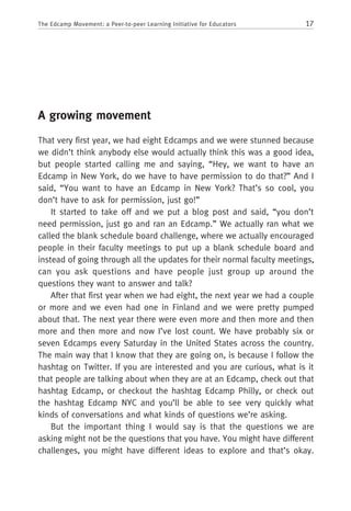 17The Edcamp Movement: a Peer-to-peer Learning Initiative for Educators
A growing movement
That very first year, we had eight Edcamps and we were stunned because
we didn’t think anybody else would actually think this was a good idea,
but people started calling me and saying, “Hey, we want to have an
Edcamp in New York, do we have to have permission to do that?” And I
said, “You want to have an Edcamp in New York? That’s so cool, you
don’t have to ask for permission, just go!”
It started to take off and we put a blog post and said, “you don’t
need permission, just go and ran an Edcamp.” We actually ran what we
called the blank schedule board challenge, where we actually encouraged
people in their faculty meetings to put up a blank schedule board and
instead of going through all the updates for their normal faculty meetings,
can you ask questions and have people just group up around the
questions they want to answer and talk?
After that first year when we had eight, the next year we had a couple
or more and we even had one in Finland and we were pretty pumped
about that. The next year there were even more and then more and then
more and then more and now I’ve lost count. We have probably six or
seven Edcamps every Saturday in the United States across the country.
The main way that I know that they are going on, is because I follow the
hashtag on Twitter. If you are interested and you are curious, what is it
that people are talking about when they are at an Edcamp, check out that
hashtag Edcamp, or checkout the hashtag Edcamp Philly, or check out
the hashtag Edcamp NYC and you’ll be able to see very quickly what
kinds of conversations and what kinds of questions we’re asking.
But the important thing I would say is that the questions we are
asking might not be the questions that you have. You might have different
challenges, you might have different ideas to explore and that’s okay.
 