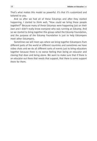 18 Debates on Education / 44
That’s what makes this model so powerful. It’s that it’s customized and
tailored to you.
And so after we had all of these Edcamps and after they started
happening, I started to think well, “How could we bring these people
together?” Because many of these Edcamps were happening just on their
own and I didn’t really know everyone who was running an Edcamp. And
so we started to bring together this group called the Edcamp Foundation,
and the purpose of the Edcamp Foundation is just to help Edcampers
meet other Edcampers.
Sometimes we will meet ups where we bring together Edcampers from
different parts of the world or different countries and sometimes we have
video chats and we do all different sorts of events just to bring educators
together because there is no worse feeling than being an educator and
closing that door and being alone. We want to make sure that if there is
an educator out there that needs that support, that there is some support
there for them.
 