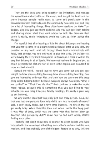 20 Debates on Education / 44
They are the ones who bring together the invitations and manage
the operations and actually run the event, and we get the best turn out
there because people really want to come and participate in this
conversation with their kids, and the community has come out, and they
do a lot of interesting things. They often have sessions on Make Your
Spaces, and you can see them building, and you can see them talking
and sharing about what they want school to look like, because their
voice is really, really important when we start to think about this
change.
I’m hopeful that after hearing a little bit about Edcamps and hearing
that you get to come in to a blank schedule board, offer up any idea, any
question or any topic, and talk through those topics interactively with
folks, that perhaps you too will want to give this a try. On October 18,
we’re having the very first Edcamp here in Barcelona. I think it will be the
very first Edcamp in all of Spain. We have not had one in England yet, so
this is definitely the first one sort of even in this region, and I couldn’t be
more excited about it.
Spread the word, I would love to have you come out and get your
insight on how you are doing learning, how you are doing teaching, how
you are interacting with your kids and also how we can make this crazy
thing called Edcamp better, because everyone always has ideas, “What if
we try this?” or “What if we did that?” that continue to make the model
more robust, because this is something that you can bring to your
schools, you can bring it to your faculty meetings. It’s really a great way
to get involved.
So why did this idea that was really just one crazy person, a.k.a. me,
that was just one person’s idea, why did it turn into hundreds of events?
Well, I don’t really know, but I have three guesses. The first is that we
got really lucky. When I had this idea, and when I wrote that blog post,
it was May of 2010, which was the same year that Twitter blew up.
Teachers who previously didn’t know how to find each other, started
finding each other.
Teachers that didn’t know how to connect to other people who were
interested in the same topics that they were, all of a sudden had this new
medium, and that probably one of the biggest factors as to why, this one
 