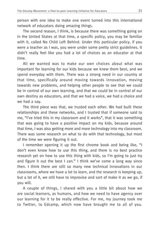 21The Edcamp Movement: a Peer-to-peer Learning Initiative for Educators
person with one idea to make one event turned into this international
network of educators doing amazing things.
The second reason, I think, is because there was something going on
in the United States at that time, a specific policy, you may be familiar
with it, called No Child Left Behind. Under this particular policy, if you
were a teacher as I was, you were under some pretty strict guidelines. It
didn’t really feel like you had a lot of choices as an educator at that
time.
All we wanted was to make our own choices about what was
important for learning for our kids because we knew them best, and we
spend everyday with them. There was a strong need in our country at
that time, specifically around moving towards innovation, moving
towards new problems, and helping other people to see that we could
be in control of our own learning, and that we could be in control of our
own destiny as educators, and that we had a voice, we had a choice and
we had a say.
The third piece was that, we trusted each other. We had built these
relationships and these networks, and I trusted that if someone said to
me, “I’ve tried this in my classroom and it works”, that it was something
that was going to have a positive impact on my kids, because around
that time, I was also getting more and more technology into my classroom.
There was some research on what to do with that technology, but most
of the time we were figuring it out.
I remember opening it up the first chrome book and being like, “I
don’t even know how to use this thing, and there is no best practice
research yet on how to use this thing with kids, so I’m going to just try
and figure it out the best I can.” I think we’ve come a long way since
then. I think there are still so many new technical innovations in our
classrooms, where we have a lot to learn, and the research is keeping up,
but a lot of it, we still have to improvise and sort of make it as we go, if
you will.
A couple of things, I shared with you a little bit about how we
are social learners, as humans, and how we need to have agency over
our learning for it to be really effective. For me, my journey took me
to Twitter, to Edcamp, which now have brought me to all of you.
 
