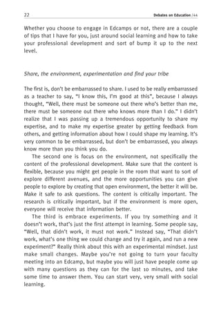 22 Debates on Education / 44
Whether you choose to engage in Edcamps or not, there are a couple
of tips that I have for you, just around social learning and how to take
your professional development and sort of bump it up to the next
level.
Share, the environment, experimentation and find your tribe
The first is, don’t be embarrassed to share. I used to be really embarrassed
as a teacher to say, “I know this, I’m good at this”, because I always
thought, “Well, there must be someone out there who’s better than me,
there must be someone out there who knows more than I do.” I didn’t
realize that I was passing up a tremendous opportunity to share my
expertise, and to make my expertise greater by getting feedback from
others, and getting information about how I could shape my learning. It’s
very common to be embarrassed, but don’t be embarrassed, you always
know more than you think you do.
The second one is focus on the environment, not specifically the
content of the professional development. Make sure that the content is
flexible, because you might get people in the room that want to sort of
explore different avenues, and the more opportunities you can give
people to explore by creating that open environment, the better it will be.
Make it safe to ask questions. The content is critically important. The
research is critically important, but if the environment is more open,
everyone will receive that information better.
The third is embrace experiments. If you try something and it
doesn’t work, that’s just the first attempt in learning. Some people say,
“Well, that didn’t work, it must not work.” Instead say, “That didn’t
work, what’s one thing we could change and try it again, and run a new
experiment?” Really think about this with an experimental mindset. Just
make small changes. Maybe you’re not going to turn your faculty
meeting into an Edcamp, but maybe you will just have people come up
with many questions as they can for the last 10 minutes, and take
some time to answer them. You can start very, very small with social
learning.
 