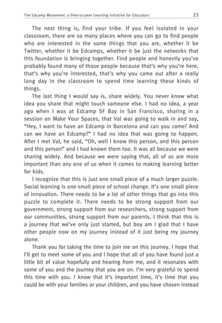 23The Edcamp Movement: a Peer-to-peer Learning Initiative for Educators
The next thing is, find your tribe. If you feel isolated in your
classroom, there are so many places where you can go to find people
who are interested in the same things that you are, whether it be
Twitter, whether it be Edcamps, whether it be just the networks that
this foundation is bringing together. Find people and honestly you’ve
probably found many of those people because that’s why you’re here,
that’s why you’re interested, that’s why you came out after a really
long day in the classroom to spend time learning these kinds of
things.
The last thing I would say is, share widely. You never know what
idea you share that might touch someone else. I had no idea, a year
ago when I was at Edcamp SF Bay in San Francisco, sharing in a
session on Make Your Spaces, that Val was going to walk in and say,
“Hey, I want to have an Edcamp in Barcelona and can you come? And
can we have an Edcamp?” I had no idea that was going to happen.
After I met Val, he said, “Oh, well I know this person, and this person
and this person” and I had known them too. It was all because we were
sharing widely. And because we were saying that, all of us are more
important than any one of us when it comes to making learning better
for kids.
I recognize that this is just one small piece of a much larger puzzle.
Social learning is one small piece of school change. It’s one small piece
of innovation. There needs to be a lot of other things that go into this
puzzle to complete it. There needs to be strong support from our
government, strong support from our researchers, strong support from
our communities, strong support from our parents. I think that this is
a journey that we’ve only just started, but boy am I glad that I have
other people now on my journey instead of it just being my journey
alone.
Thank you for taking the time to join me on this journey. I hope that
I’ll get to meet some of you and I hope that all of you have found just a
little bit of value hopefully and hearing from me, and it resonates with
some of you and the journey that you are on. I’m very grateful to spend
this time with you. I know that it’s important time, it’s time that you
could be with your families or your children, and you have chosen instead
 