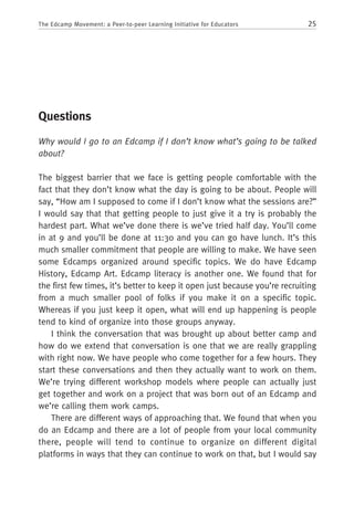 25The Edcamp Movement: a Peer-to-peer Learning Initiative for Educators
Questions
Why would I go to an Edcamp if I don’t know what’s going to be talked
about?
The biggest barrier that we face is getting people comfortable with the
fact that they don’t know what the day is going to be about. People will
say, “How am I supposed to come if I don’t know what the sessions are?”
I would say that that getting people to just give it a try is probably the
hardest part. What we’ve done there is we’ve tried half day. You’ll come
in at 9 and you’ll be done at 11:30 and you can go have lunch. It’s this
much smaller commitment that people are willing to make. We have seen
some Edcamps organized around specific topics. We do have Edcamp
History, Edcamp Art. Edcamp literacy is another one. We found that for
the first few times, it’s better to keep it open just because you’re recruiting
from a much smaller pool of folks if you make it on a specific topic.
Whereas if you just keep it open, what will end up happening is people
tend to kind of organize into those groups anyway.
I think the conversation that was brought up about better camp and
how do we extend that conversation is one that we are really grappling
with right now. We have people who come together for a few hours. They
start these conversations and then they actually want to work on them.
We’re trying different workshop models where people can actually just
get together and work on a project that was born out of an Edcamp and
we’re calling them work camps.
There are different ways of approaching that. We found that when you
do an Edcamp and there are a lot of people from your local community
there, people will tend to continue to organize on different digital
platforms in ways that they can continue to work on that, but I would say
 