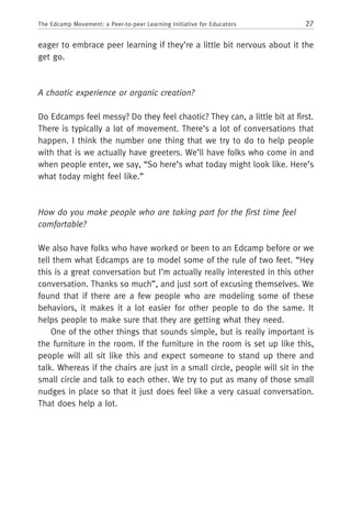 27The Edcamp Movement: a Peer-to-peer Learning Initiative for Educators
eager to embrace peer learning if they’re a little bit nervous about it the
get go.
A chaotic experience or organic creation?
Do Edcamps feel messy? Do they feel chaotic? They can, a little bit at first.
There is typically a lot of movement. There’s a lot of conversations that
happen. I think the number one thing that we try to do to help people
with that is we actually have greeters. We’ll have folks who come in and
when people enter, we say, “So here’s what today might look like. Here’s
what today might feel like.”
How do you make people who are taking part for the first time feel
comfortable?
We also have folks who have worked or been to an Edcamp before or we
tell them what Edcamps are to model some of the rule of two feet. “Hey
this is a great conversation but I’m actually really interested in this other
conversation. Thanks so much”, and just sort of excusing themselves. We
found that if there are a few people who are modeling some of these
behaviors, it makes it a lot easier for other people to do the same. It
helps people to make sure that they are getting what they need.
One of the other things that sounds simple, but is really important is
the furniture in the room. If the furniture in the room is set up like this,
people will all sit like this and expect someone to stand up there and
talk. Whereas if the chairs are just in a small circle, people will sit in the
small circle and talk to each other. We try to put as many of those small
nudges in place so that it just does feel like a very casual conversation.
That does help a lot.
 