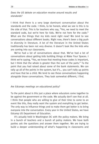 28 Debates on Education / 44
Does the US debate on education revolve around results and
standards?
I think that there is a very large dominant conversation about the
standards and the code. I think, to be honest, what we see is this is to
the side of that. This is for teachers who say, “Yes, we need to meet the
standard code, but we’re here for kids. We’re not here for the code.”
What are the things that my kids need right now? We tend to see
conversations about different books. Right now, there’s been a big push
in diversity in literature. A lot of the literature in the United States
traditionally has been not very diverse. It doesn’t look like the kids who
are coming into our classrooms.
We’ve had a lot of conversations about that. We’ve had a lot of
conversations about getting kids building things at Make Your Spaces. I
think we’re saying, “Yes, we know that meeting those codes is important,
but I think that the whole is greater than the sum of the parts.” To the
point that you had raised about some of the bank statements. We can
tally up all of the points in the system, but it’s... you can’t tally up points
and have that be a child. We tend to see these conversations happening
alongside those conversations. They look somewhat different, I find.
Are Edcamps meetings on educational policy?
To the point about is this just a place where educators come together to
be against the government or the code. We actually don’t see that at all.
I think that people who are willing to give of their time to come to an
event like this, they really want the system and everything to get better.
The only way to influence things and to make them get better is to bring
everyone into the conversation. Every year in the United States, we have
Edcamp US Department of Education.
It’s actually held in Washington DC with the policy makers. We bring
in a bunch of teachers and a bunch of policy makers. We have both
parties ask the questions and answer them together. We are trying to
build a deeper understanding of what’s happening in classrooms and
 