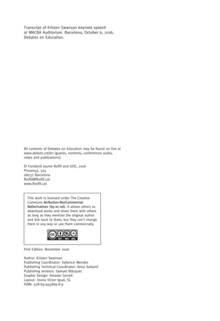Transcript of Kristen Swanson keynote speech
at MACBA Auditorium. Barcelona, October 6, 2016.
Debates on Education.
This work is licensed under The Creative
Commons Atribution-NonCommertial-
NoDerivatives (by-nc-nd). It allows others to
download works and share them with others
as long as they mention the original author
and link back to them, but they can’t change
them in any way or use them commercially.
All contents of Debates on Education may be found on line at
www.debats.cat/en (guests, contents, conferences audio,
video and publications).
© Fundació Jaume Bofill and UOC, 2016
Provença, 324
08037 Barcelona
fbofill@fbofill.cat
www.fbofill.cat
First Edition: November 2016
Author: Kristen Swanson
Publishing Coordinator: Valtencir Mendes
Publishing Technical Coordinator: Anna Sadurní
Publishing revision: Samuel Blàzquez
Graphic Design: Amador Garrell
Layout: Ᾱtona Víctor Igual, SL
ISBN: 978-84-945869-8-9
 