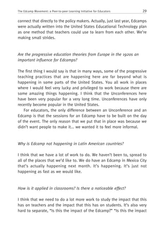 29The Edcamp Movement: a Peer-to-peer Learning Initiative for Educators
connect that directly to the policy makers. Actually, just last year, Edcamps
were actually written into the United States Educational Technology plan
as one method that teachers could use to learn from each other. We’re
making small strides.
Are the progressive education theories from Europe in the 1920s an
important influence for Edcamps?
The first thing I would say is that in many ways, some of the progressive
teaching practices that are happening here are far beyond what is
happening in some parts of the United States. You all work in places
where I would feel very lucky and privileged to work because there are
some amazing things happening. I think that the Unconferences here
have been very popular for a very long time. Unconferences have only
recently become popular in the United States.
For educators, the only difference between an Unconference and an
Edcamp is that the sessions for an Edcamp have to be built on the day
of the event. The only reason that we put that in place was because we
didn’t want people to make it... we wanted it to feel more informal.
Why is Edcamp not happening in Latin American countries?
I think that we have a lot of work to do. We haven’t been to, spread to
all of the places that we’d like to. We do have an Edcamp in Mexico City
that’s actually happening next month. It’s happening. It’s just not
happening as fast as we would like.
How is it applied in classrooms? Is there a noticeable effect?
I think that we need to do a lot more work to study the impact that this
has on teachers and the impact that this has on students. It’s also very
hard to separate, “Is this the impact of the Edcamp?” “Is this the impact
 