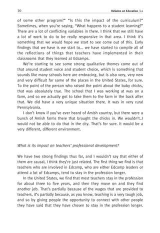 30 Debates on Education / 44
of some other program?” “Is this the impact of the curriculum?”
Sometimes, when you’re saying, “What happens to a student learning?”
There are a lot of conflicting variables in there. I think that we still have
a lot of work to do to be really responsive in that area. I think it’s
something that we would hope we start to see come out of this. Early
findings that we have is we start to... we have started to compile all of
the reflections of things that teachers have implemented in their
classrooms that they learned at Edcamps.
We’re starting to see some strong qualitative themes come out of
that around student voice and student choice, which is something that
sounds like many schools here are embracing, but is also very, very new
and very difficult for some of the places in the United States, for sure.
To the point of the person who raised the point about the baby chicks,
that was absolutely true. The school that I was working at was on a
farm, and so we actually got to take them to the farm in the back after
that. We did have a very unique situation there. It was in very rural
Pennsylvania.
I don’t know if you’ve ever heard of Amish country, but there were a
bunch of Amish farms there that brought the chicks in. We wouldn’t..I
would not be able to do that in the city. That’s for sure. It would be a
very different, different environment.
What is its impact on teachers’ professional development?
We have two strong findings thus far, and I wouldn’t say that either of
them are causal, I think they’re just related. The first thing we find is that
teachers who are involved in Edcamp, who are either Edcamp leaders or
attend a lot of Edcamps, tend to stay in the profession longer.
In the United States, we find that most teachers stay in the profession
for about three to five years, and then they move on and they find
another job. That’s partially because of the wages that are provided to
teachers, it’s partially because, as you know, teaching is a very tough job,
and so by giving people the opportunity to connect with other people
they have said that they have chosen to stay in the profession longer.
 