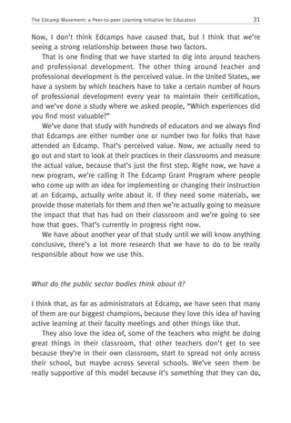 31The Edcamp Movement: a Peer-to-peer Learning Initiative for Educators
Now, I don’t think Edcamps have caused that, but I think that we’re
seeing a strong relationship between those two factors.
That is one finding that we have started to dig into around teachers
and professional development. The other thing around teacher and
professional development is the perceived value. In the United States, we
have a system by which teachers have to take a certain number of hours
of professional development every year to maintain their certification,
and we’ve done a study where we asked people, “Which experiences did
you find most valuable?”
We’ve done that study with hundreds of educators and we always find
that Edcamps are either number one or number two for folks that have
attended an Edcamp. That’s perceived value. Now, we actually need to
go out and start to look at their practices in their classrooms and measure
the actual value, because that’s just the first step. Right now, we have a
new program, we’re calling it The Edcamp Grant Program where people
who come up with an idea for implementing or changing their instruction
at an Edcamp, actually write about it. If they need some materials, we
provide those materials for them and then we’re actually going to measure
the impact that that has had on their classroom and we’re going to see
how that goes. That’s currently in progress right now.
We have about another year of that study until we will know anything
conclusive, there’s a lot more research that we have to do to be really
responsible about how we use this.
What do the public sector bodies think about it?
I think that, as far as administrators at Edcamp, we have seen that many
of them are our biggest champions, because they love this idea of having
active learning at their faculty meetings and other things like that.
They also love the idea of, some of the teachers who might be doing
great things in their classroom, that other teachers don’t get to see
because they’re in their own classroom, start to spread not only across
their school, but maybe across several schools. We’ve seen them be
really supportive of this model because it’s something that they can do,
 