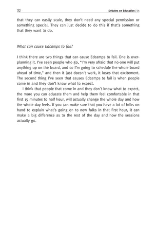 32 Debates on Education / 44
that they can easily scale, they don’t need any special permission or
something special. They can just decide to do this if that’s something
that they want to do.
What can cause Edcamps to fail?
I think there are two things that can cause Edcamps to fail. One is over-
planning it. I’ve seen people who go, “I’m very afraid that no-one will put
anything up on the board, and so I’m going to schedule the whole board
ahead of time,” and then it just doesn’t work, it loses that excitement.
The second thing I’ve seen that causes Edcamps to fail is when people
come in and they don’t know what to expect.
I think that people that come in and they don’t know what to expect,
the more you can educate them and help them feel comfortable in that
first 15 minutes to half hour, will actually change the whole day and how
the whole day feels. If you can make sure that you have a lot of folks on
hand to explain what’s going on to new folks in that first hour, it can
make a big difference as to the rest of the day and how the sessions
actually go.
 