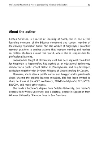 33The Edcamp Movement: a Peer-to-peer Learning Initiative for Educators
About the author
Kristen Swanson is Director of Learning at Slack, she is one of the
founding members of the Edcamp movement and current member of
the Edcamp Foundation Board. She also worked at BrightBytes, an online
research platform to analyse actions that improve learning and reaches
10 million students around the world, where she is responsible for
professional learning.
Swanson has taught at elementary level, has been regional consultant
for Response to Intervention, has worked as an educational technology
director for a public school district in Pennsylvania, and has developed
curriculum together with Dr Grant Wiggins of Understanding by Design.
Moreover, she is also a prolific author and blogger and is passionate
about sharing the organic learning message. She has been invited to
share her ideas at the ASCD conference, TEDxPhiladelphiaEd, TEDxNYED,
EDUCON, and many other events.
She holds a bachelor’s degree from DeSales University, two master’s
degrees from Wilkes University, and a doctoral degree in Education from
Widener University. She now lives in San Francisco.
 