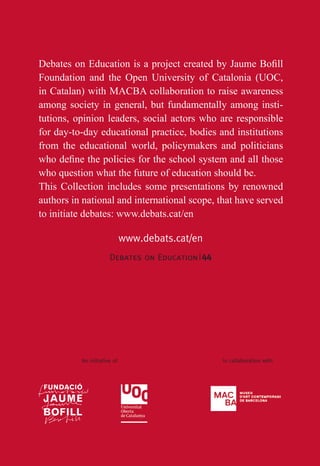 Debates on Education|44
www.debats.cat/en
Foundation and the Open University of Catalonia (UOC,
in Catalan) with MACBA collaboration to raise awareness
among society in general, but fundamentally among insti-
tutions, opinion leaders, social actors who are responsible
for day-to-day educational practice, bodies and institutions
from the educational world, policymakers and politicians
who question what the future of education should be.
This Collection includes some presentations by renowned
authors in national and international scope, that have served
to initiate debates: www.debats.cat/en
An initiative of In collaboration withUna iniciativa de Amb la col·laboració de
34
 