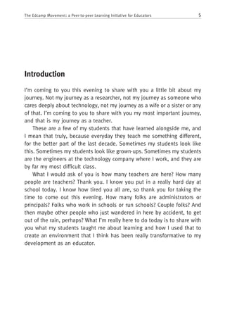 5The Edcamp Movement: a Peer-to-peer Learning Initiative for Educators
Introduction
I’m coming to you this evening to share with you a little bit about my
journey. Not my journey as a researcher, not my journey as someone who
cares deeply about technology, not my journey as a wife or a sister or any
of that. I’m coming to you to share with you my most important journey,
and that is my journey as a teacher.
These are a few of my students that have learned alongside me, and
I mean that truly, because everyday they teach me something different,
for the better part of the last decade. Sometimes my students look like
this. Sometimes my students look like grown-ups. Sometimes my students
are the engineers at the technology company where I work, and they are
by far my most difficult class.
What I would ask of you is how many teachers are here? How many
people are teachers? Thank you. I know you put in a really hard day at
school today. I know how tired you all are, so thank you for taking the
time to come out this evening. How many folks are administrators or
principals? Folks who work in schools or run schools? Couple folks? And
then maybe other people who just wandered in here by accident, to get
out of the rain, perhaps? What I’m really here to do today is to share with
you what my students taught me about learning and how I used that to
create an environment that I think has been really transformative to my
development as an educator.
 