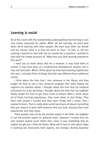 6 Debates on Education / 44
Learning is social
All of this starts with this fundamental understanding that learning is very
very social, especially for adults. When we are learning, we learn best
when we’re learning with other people. We learn best when we decide
and we choose what it is that we want to learn. To kick us off this
evening, I wanted to start with not an answer but a question. I wanted to
start with the simple question of, “What was your best learning experience
this year?”
I want you to think about that for a moment. It may have been in
school. It may have been at a professional development session, but it
may not have been. When I think about my three best learning experiences
this year, I actually think of things that feel very different from traditional
school.
I think about the time that I met someone in the library and they
taught me how to use a new computer program that really helped me
organize my calendar better. I thought about the time that my husband
convinced me to go zip-lining. I thought about the time that my neighbor
finally taught me how to get those roses to bloom. When I think about
all of those learning experiences, they come down to two things. They
were with people I trusted and they were things that I chose, that I
wanted to learn. That is really what social learning is all about: something
that you choose to learn with someone that you trust, because they have
experiences that they value.
These people may not be the premier expert in the field, my neighbor
is not the premier expert on growing roses. However I trusted him, his
rose bushes looked much better than mine. It was something that he
helped me get just a little bit better. What we’re here to talk about today
is learning not necessarily from experts, but instead, sharing expertise
 