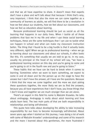 7The Edcamp Movement: a Peer-to-peer Learning Initiative for Educators
and that we all have expertise to share. It doesn’t mean that experts
don’t have a place and we’ll talk about that because I think that’s very,
very important. I think that also the more we can come together as a
community of learners as adults, we will find there to be a revolution in
how we feel about our students, how we feel about our classrooms, and
how we feel as educators about learning.
Because professional learning should be just as social as all the
learning that happens in our daily lives. When I tackle all of these
problems that face me in my life and when I use these social learning
techniques, these are the same techniques that I can use to tackle what
can happen in school and what can make my classroom instruction
better. The thing that I found to be a big hurdle is that it actually looks
very different, right? When we go to professional learning – when we go
to learning about our classrooms and about our schools, it often looks
like this. It’s something that usually we are told to go to. In my case,
usually my principal or the head of my school will say, “we have a
professional learning session on this day and you’re going to come and
you’re going to sit in the fourth row and you’re going to listen.”
These habits that we have can be hard to break when it comes to
learning. Sometimes when we want to learn something, we expect to
come in and sit down and for the person up on the stage to have the
answer but I don’t have the answer, all I have are the questions. Because
I think that the more we come together and the more we start asking
these questions together, the more likely we are to find the answers,
because you all have experiences that I don’t have, you know things that
I don’t know and together we are much stronger than we are alone.
There’s an expert in this field his name is Malcolm Knowles. He talks
about andragogy. Andragogy is really about adult learning and how
adults learn best. The two main parts of that are both responsibility in
relationships and being self-directed.
This quote here talks about developing the ability to take increasing
responsibility for our lives to become increasingly self-directed. About
seven years ago when I started on this journey, I was doing a lot of work
with some of Malcolm Knowles’ understandings and some of his research
and the more I learned about this gentleman, the more frustrated I
 