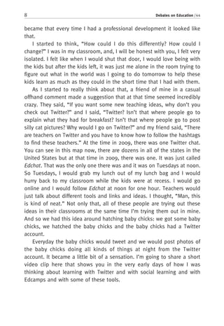 8 Debates on Education / 44
became that every time I had a professional development it looked like
that.
I started to think, “How could I do this differently? How could I
change?” I was in my classroom, and, I will be honest with you, I felt very
isolated. I felt like when I would shut that door, I would love being with
the kids but after the kids left, it was just me alone in the room trying to
figure out what in the world was I going to do tomorrow to help these
kids learn as much as they could in the short time that I had with them.
As I started to really think about that, a friend of mine in a casual
offhand comment made a suggestion that at that time seemed incredibly
crazy. They said, “If you want some new teaching ideas, why don’t you
check out Twitter?” and I said, “Twitter? Isn’t that where people go to
explain what they had for breakfast? Isn’t that where people go to post
silly cat pictures? Why would I go on Twitter?” and my friend said, “There
are teachers on Twitter and you have to know how to follow the hashtags
to find these teachers.” At the time in 2009, there was one Twitter chat.
You can see in this map now, there are dozens in all of the states in the
United States but at that time in 2009, there was one. It was just called
Edchat. That was the only one there was and it was on Tuesdays at noon.
So Tuesdays, I would grab my lunch out of my lunch bag and I would
hurry back to my classroom while the kids were at recess. I would go
online and I would follow Edchat at noon for one hour. Teachers would
just talk about different tools and links and ideas. I thought, “Man, this
is kind of neat.” Not only that, all of these people are trying out these
ideas in their classrooms at the same time I’m trying them out in mine.
And so we had this idea around hatching baby chicks: we got some baby
chicks, we hatched the baby chicks and the baby chicks had a Twitter
account.
Everyday the baby chicks would tweet and we would post photos of
the baby chicks doing all kinds of things at night from the Twitter
account. It became a little bit of a sensation. I’m going to share a short
video clip here that shows you in the very early days of how I was
thinking about learning with Twitter and with social learning and with
Edcamps and with some of these tools.
 