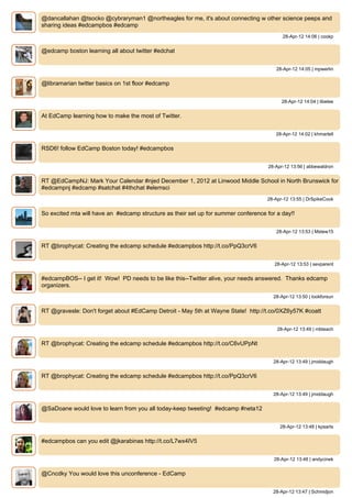 @dancallahan @tsocko @cybraryman1 @northeagles for me, it's about connecting w other science peeps and
sharing ideas #edcampbos #edcamp
                                                                                           28-Apr-12 14:06 | cookp


@edcamp boston learning all about twitter #edchat


                                                                                        28-Apr-12 14:05 | mpwerlin


@libramarian twitter basics on 1st floor #edcamp


                                                                                          28-Apr-12 14:04 | libelee


At EdCamp learning how to make the most of Twitter.


                                                                                        28-Apr-12 14:02 | khmartell


RSD6! follow EdCamp Boston today! #edcampbos


                                                                                     28-Apr-12 13:56 | abbewaldron


RT @EdCampNJ: Mark Your Calendar #njed December 1, 2012 at Linwood Middle School in North Brunswick for
#edcampnj #edcamp #satchat #4thchat #elemsci
                                                                                    28-Apr-12 13:55 | DrSpikeCook


So excited mta will have an #edcamp structure as their set up for summer conference for a day!!


                                                                                        28-Apr-12 13:53 | Mstew15


RT @brophycat: Creating the edcamp schedule #edcampbos http://t.co/PpQ3crV6


                                                                                       28-Apr-12 13:53 | sevparent


#edcampBOS-- I get it! Wow! PD needs to be like this--Twitter alive, your needs answered. Thanks edcamp
organizers.
                                                                                       28-Apr-12 13:50 | lookforsun


RT @gravesle: Don't forget about #EdCamp Detroit - May 5th at Wayne State! http://t.co/0XZ6y57K #coatt


                                                                                        28-Apr-12 13:49 | mbteach


RT @brophycat: Creating the edcamp schedule #edcampbos http://t.co/C6vUPpNt


                                                                                       28-Apr-12 13:49 | jmiddaugh


RT @brophycat: Creating the edcamp schedule #edcampbos http://t.co/PpQ3crV6


                                                                                       28-Apr-12 13:49 | jmiddaugh


@SaDoane would love to learn from you all today-keep tweeting! #edcamp #neta12


                                                                                          28-Apr-12 13:48 | kpsarts


#edcampbos can you edit @jkarabinas http://t.co/L7wx4IV5


                                                                                       28-Apr-12 13:48 | andycinek


@Cncdky You would love this unconference - EdCamp


                                                                                       28-Apr-12 13:47 | Schmidjon
 