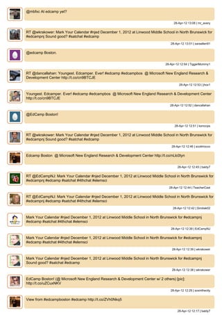 @mbfxc At edcamp yet?


                                                                                   28-Apr-12 13:08 | mr_avery


RT @wkrakower: Mark Your Calendar #njed December 1, 2012 at Linwood Middle School in North Brunswick for
#edcampnj Sound good? #satchat #edcamp
                                                                                 28-Apr-12 13:01 | saraallen91


@edcamp Boston.


                                                                              28-Apr-12 12:54 | TiggerMommy1


RT @dancallahan: Youngest. Edcamper. Ever! #edcamp #edcampbos @ Microsoft New England Research &
Development Center http://t.co/cn9BTCJE
                                                                                       28-Apr-12 12:53 | jhox1


Youngest. Edcamper. Ever! #edcamp #edcampbos @ Microsoft New England Research & Development Center
http://t.co/cn9BTCJE
                                                                                 28-Apr-12 12:52 | dancallahan


@EdCamp Boston!


                                                                                    28-Apr-12 12:51 | ksmccps


RT @wkrakower: Mark Your Calendar #njed December 1, 2012 at Linwood Middle School in North Brunswick for
#edcampnj Sound good? #satchat #edcamp
                                                                                  28-Apr-12 12:46 | scottrrocco


Edcamp Boston @ Microsoft New England Research & Development Center http://t.co/nLlc0tyn


                                                                                      28-Apr-12 12:45 | baldy7


RT @EdCampNJ: Mark Your Calendar #njed December 1, 2012 at Linwood Middle School in North Brunswick for
#edcampnj #edcamp #satchat #4thchat #elemsci
                                                                                28-Apr-12 12:44 | TeacherCast


RT @EdCampNJ: Mark Your Calendar #njed December 1, 2012 at Linwood Middle School in North Brunswick for
#edcampnj #edcamp #satchat #4thchat #elemsci
                                                                                   28-Apr-12 12:42 | Sirotiak02


Mark Your Calendar #njed December 1, 2012 at Linwood Middle School in North Brunswick for #edcampnj
#edcamp #satchat #4thchat #elemsci
                                                                                 28-Apr-12 12:39 | EdCampNJ


Mark Your Calendar #njed December 1, 2012 at Linwood Middle School in North Brunswick for #edcampnj
#edcamp #satchat #4thchat #elemsci
                                                                                  28-Apr-12 12:39 | wkrakower


Mark Your Calendar #njed December 1, 2012 at Linwood Middle School in North Brunswick for #edcampnj
Sound good? #satchat #edcamp
                                                                                  28-Apr-12 12:38 | wkrakower


EdCamp Boston! (@ Microsoft New England Research & Development Center w/ 2 others) [pic]:
http://t.co/uZCuxNKV
                                                                                 28-Apr-12 12:29 | soxinthecity


View from #edcampboston #edcamp http://t.co/ZVh0Nkq5


                                                                                      28-Apr-12 12:17 | baldy7
 