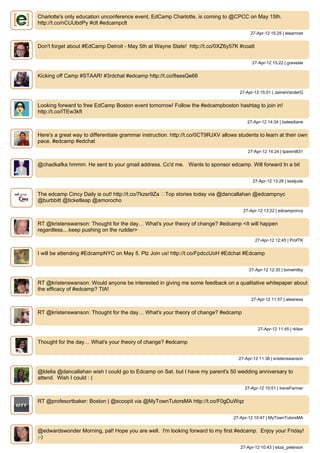 Charlotte's only education unconference event, EdCamp Charlotte, is coming to @CPCC on May 15th.
http://t.co/nCUUbdPy #clt #edcampclt
                                                                                           27-Apr-12 15:25 | elearnnet


Don't forget about #EdCamp Detroit - May 5th at Wayne State! http://t.co/0XZ6y57K #coatt


                                                                                           27-Apr-12 15:22 | gravesle


Kicking off Camp #STAAR! #3rdchat #edcamp http://t.co/8sesQe66


                                                                                      27-Apr-12 15:01 | JaimeVanderG


Looking forward to free EdCamp Boston event tomorrow! Follow the #edcampboston hashtag to join in!
http://t.co/ITEw3kft
                                                                                         27-Apr-12 14:34 | batesdiane


Here's a great way to differentiate grammar instruction. http://t.co/0CT9RJXV allows students to learn at their own
pace. #edcamp #edchat
                                                                                         27-Apr-12 14:24 | tparent831


@chadkafka hmmm. He sent to your gmail address. Cc'd me. Wants to sponsor edcamp. Will forward In a bit


                                                                                            27-Apr-12 13:26 | kesljude


The edcamp Cincy Daily is out! http://t.co/7kzer9Za ▸Top stories today via @dancallahan @edcampnyc
@burbbitt @ticketleap @amorocho
                                                                                       27-Apr-12 13:22 | edcampcincy


RT @kristenswanson: Thought for the day… What's your theory of change? #edcamp <It will happen
regardless....keep pushing on the rudder>
                                                                                             27-Apr-12 12:45 | ProfTK


I will be attending #EdcampNYC on May 5. Plz Join us! http://t.co/FpdccUoH #Edchat #Edcamp


                                                                                          27-Apr-12 12:30 | tomwhitby


RT @kristenswanson: Would anyone be interested in giving me some feedback on a qualitative whitepaper about
the efficacy of #edcamp? TIA!
                                                                                           27-Apr-12 11:57 | aleaness


RT @kristenswanson: Thought for the day… What's your theory of change? #edcamp


                                                                                              27-Apr-12 11:45 | rkiker


Thought for the day… What's your theory of change? #edcamp


                                                                                     27-Apr-12 11:36 | kristenswanson


@ldelia @dancallahan wish I could go to Edcamp on Sat. but I have my parent's 50 wedding anniversary to
attend. Wish I could : (
                                                                                        27-Apr-12 10:51 | IreneFarmer


RT @profesortbaker: Boston | @scoopit via @MyTownTutorsMA http://t.co/F0gDuWqz


                                                                                   27-Apr-12 10:47 | MyTownTutorsMA


@edwardswonder Morning, pal! Hope you are well. I'm looking forward to my first #edcamp. Enjoy your Friday!
;-)
                                                                                      27-Apr-12 10:43 | eliza_peterson
 