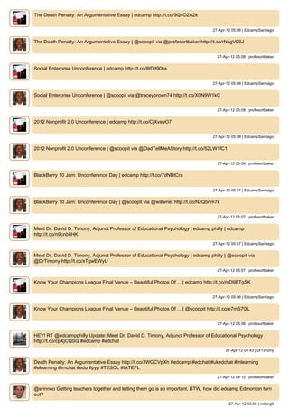 The Death Penalty: An Argumentative Essay | edcamp http://t.co/9QvO2A2k


                                                                                 27-Apr-12 05:08 | EdcampSantiago


The Death Penalty: An Argumentative Essay | @scoopit via @profesortbaker http://t.co/rNsgV0SJ


                                                                                   27-Apr-12 05:08 | profesortbaker


Social Enterprise Unconference | edcamp http://t.co/8tDd90bs


                                                                                 27-Apr-12 05:08 | EdcampSantiago


Social Enterprise Unconference | @scoopit via @traceybrown74 http://t.co/X0N9W1kC


                                                                                   27-Apr-12 05:08 | profesortbaker


2012 Nonprofit 2.0 Unconference | edcamp http://t.co/CjXveeO7


                                                                                 27-Apr-12 05:08 | EdcampSantiago


2012 Nonprofit 2.0 Unconference | @scoopit via @DadTellMeAStory http://t.co/52LW1fC1


                                                                                   27-Apr-12 05:08 | profesortbaker


BlackBerry 10 Jam: Unconference Day | edcamp http://t.co/7dNBtCra


                                                                                 27-Apr-12 05:07 | EdcampSantiago


BlackBerry 10 Jam: Unconference Day | @scoopit via @willwnet http://t.co/NzQ5nm7k


                                                                                   27-Apr-12 05:07 | profesortbaker


Meet Dr. David D. Timony, Adjunct Professor of Educational Psychology | edcamp philly | edcamp
http://t.co/n9cnb8HK
                                                                                 27-Apr-12 05:07 | EdcampSantiago


Meet Dr. David D. Timony, Adjunct Professor of Educational Psychology | edcamp philly | @scoopit via
@DrTimony http://t.co/xTgwEWyU
                                                                                   27-Apr-12 05:07 | profesortbaker


Know Your Champions League Final Venue – Beautiful Photos Of ... | edcamp http://t.co/mD9BTgSK


                                                                                 27-Apr-12 05:06 | EdcampSantiago


Know Your Champions League Final Venue – Beautiful Photos Of ... | @scoopit http://t.co/e7mS70lL


                                                                                   27-Apr-12 05:06 | profesortbaker


HEY! RT @edcampphilly Update: Meet Dr. David D. Timony, Adjunct Professor of Educational Psychology
http://t.co/cpXjCQSQ #edcamp #edchat
                                                                                       27-Apr-12 04:43 | DrTimony


Death Penalty: An Argumentative Essay http://t.co/JWGCVpXh #edcamp #edchat #ukedchat #mlearning
#elearning #lrnchat #edu #pyp #TESOL #IATEFL
                                                                                   27-Apr-12 04:10 | profesortbaker


@erinneo Getting teachers together and letting them go is so important. BTW, how did edcamp Edmonton turn
out?
                                                                                         27-Apr-12 03:55 | millerg6
 