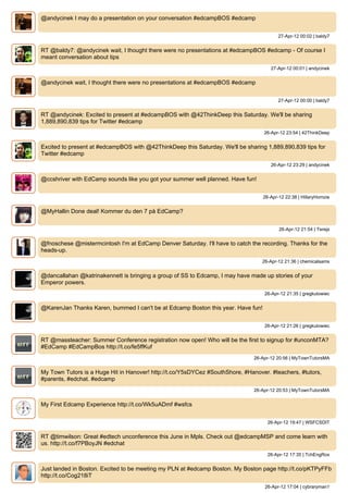 @andycinek I may do a presentation on your conversation #edcampBOS #edcamp


                                                                                         27-Apr-12 00:02 | baldy7


RT @baldy7: @andycinek wait, I thought there were no presentations at #edcampBOS #edcamp - Of course I
meant conversation about tips
                                                                                     27-Apr-12 00:01 | andycinek


@andycinek wait, I thought there were no presentations at #edcampBOS #edcamp


                                                                                         27-Apr-12 00:00 | baldy7


RT @andycinek: Excited to present at #edcampBOS with @42ThinkDeep this Saturday. We'll be sharing
1,889,890,839 tips for Twitter #edcamp
                                                                                  26-Apr-12 23:54 | 42ThinkDeep


Excited to present at #edcampBOS with @42ThinkDeep this Saturday. We'll be sharing 1,889,890,839 tips for
Twitter #edcamp
                                                                                     26-Apr-12 23:29 | andycinek


@ccshriver with EdCamp sounds like you got your summer well planned. Have fun!


                                                                                  26-Apr-12 22:38 | HillaryHomzie


@MyHallin Done deal! Kommer du den 7 på EdCamp?


                                                                                         26-Apr-12 21:54 | Terejs


@fnoschese @mistermcintosh I'm at EdCamp Denver Saturday. I'll have to catch the recording. Thanks for the
heads-up.
                                                                                  26-Apr-12 21:36 | chemicalsams


@dancallahan @katrinakennett is bringing a group of SS to Edcamp, I may have made up stories of your
Emperor powers.
                                                                                   26-Apr-12 21:35 | gregkulowiec


@KarenJan Thanks Karen, bummed I can't be at Edcamp Boston this year. Have fun!


                                                                                   26-Apr-12 21:26 | gregkulowiec


RT @massteacher: Summer Conference registration now open! Who will be the first to signup for #unconMTA?
#EdCamp #EdCampBos http://t.co/fe5ffKuf
                                                                              26-Apr-12 20:56 | MyTownTutorsMA


My Town Tutors is a Huge Hit in Hanover! http://t.co/Y5sDYCez #SouthShore, #Hanover. #teachers, #tutors,
#parents, #edchat. #edcamp
                                                                              26-Apr-12 20:53 | MyTownTutorsMA


My First Edcamp Experience http://t.co/Wk5uADmf #wsfcs


                                                                                    26-Apr-12 19:47 | WSFCSDIT


RT @timwilson: Great #edtech unconference this June in Mpls. Check out @edcampMSP and come learn with
us. http://t.co/f7PBoyJN #edchat
                                                                                    26-Apr-12 17:35 | TchEngRox


Just landed in Boston. Excited to be meeting my PLN at #edcamp Boston. My Boston page http://t.co/pKTPyFFb
http://t.co/Cog218iT
                                                                                   26-Apr-12 17:04 | cybraryman1
 