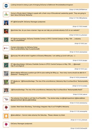 Looking forward to being a part of bringing EdCamp to Baltimore! #moredetailscomingsoon


                                                                                    25-Apr-12 18:48 | DHFBaltimore


Going to Rhode Island College to speak with a fresh crop of Educational Leadership grads! They are going to
learn about EdCamp! #edcamp
                                                                                    25-Apr-12 17:54 | ABCyaGames


RT @EdCampOK: EdCamp Okanagan postponed.


                                                                                         25-Apr-12 17:00 | toneatto


@schinker btw, do you have a banner / logo we can help you promote edcamp CLE on our website?


                                                                                    25-Apr-12 16:44 | mr_johansson


RT @edcampsantiago: EdCamp Charlotte Comes to CPCC Central Campus on May 15th ... | edcamp
http://t.co/keWRfXld
                                                                                            25-Apr-12 15:55 | cpcc


Contact information for EdCamp Dubai
http://t.co/QhUlh9Aw http://t.co/qrOcmkZE
                                                                                    25-Apr-12 15:32 | edcampdubai


@amycep We will be kickin' together at Edcamp Milwaukee. I am setting up lunch with you. :-)


                                                                                         25-Apr-12 15:30 | jbrogley


RT @profesortbaker: EdCamp Charlotte Comes to CPCC Central Campus on May 15th ... | @scoopit
http://t.co/L54gbvXl
                                                                                            25-Apr-12 14:43 | cpcc


@dancallahan #Edcamp question-got 200 tix plus waiting list filling up. How many rooms should we allot for 4
sessions? Thinking 8-10...
                                                                                    25-Apr-12 14:26 | jrichardson30


RT @aakune: “@EdcampSantiago: The rise of the unconference | #edcamp http://t.co/4awJSxcs” #edcampdelta
#sd37
                                                                                         25-Apr-12 14:15 | lcordelia


“@EdcampSantiago: The rise of the unconference | #edcamp http://t.co/4awJSxcs” #edcampdelta #sd37


                                                                                          25-Apr-12 13:44 | aakune


The edcamp Cincy Daily is out! http://t.co/7kzer9Za ▸Top stories today via @highimpactmom @dancallahan
@paperwerksart @ctorg @ticketleap
                                                                                    25-Apr-12 13:22 | edcampcincy


Update: Meet Karen Blumberg, Technology Integrator http://t.co/YVHqBHiJ #edcamp


                                                                                    25-Apr-12 11:35 | edcampphilly


@dancallahan - Cannot make edcamp this Saturday. Please release my ticket.


                                                                                      25-Apr-12 11:13 | k_hitchcock


EdCamp Okanagan postponed.


                                                                                     25-Apr-12 04:36 | EdCampOK
 