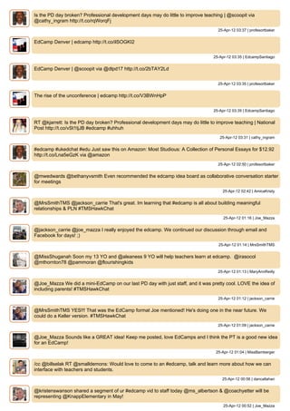 Is the PD day broken? Professional development days may do little to improve teaching | @scoopit via
@cathy_ingram http://t.co/rqWorqFj
                                                                                    25-Apr-12 03:37 | profesortbaker


EdCamp Denver | edcamp http://t.co/ilSOGKI2


                                                                                 25-Apr-12 03:35 | EdcampSantiago


EdCamp Denver | @scoopit via @dlpd17 http://t.co/2bTAY2Ld


                                                                                    25-Apr-12 03:35 | profesortbaker


The rise of the unconference | edcamp http://t.co/V3BWnHpP


                                                                                 25-Apr-12 03:35 | EdcampSantiago


RT @kjarrett: Is the PD day broken? Professional development days may do little to improve teaching | National
Post http://t.co/vSt1tjJB #edcamp #uhhuh
                                                                                     25-Apr-12 03:31 | cathy_ingram


#edcamp #ukedchat #edu Just saw this on Amazon: Most Studious: A Collection of Personal Essays for $12.92
http://t.co/Lna5eGzK via @amazon
                                                                                    25-Apr-12 02:50 | profesortbaker


@mwedwards @bethanyvsmith Even recommended the edcamp idea board as collaborative conversation starter
for meetings
                                                                                      25-Apr-12 02:42 | AmicaKristy


@MrsSmithTMS @jackson_carrie That's great. Im learning that #edcamp is all about building meaningful
relationships & PLN #TMSHawkChat
                                                                                      25-Apr-12 01:16 | Joe_Mazza


@jackson_carrie @joe_mazza I really enjoyed the edcamp. We continued our discussion through email and
Facebook for days! ;)
                                                                                    25-Apr-12 01:14 | MrsSmithTMS


@MissShuganah Soon my 13 YO and @aleaness 9 YO will help teachers learn at edcamp. @irasocol
@mthornton78 @pammoran @flourishingkids
                                                                                    25-Apr-12 01:13 | MaryAnnReilly


@Joe_Mazza We did a mini-EdCamp on our last PD day with just staff, and it was pretty cool. LOVE the idea of
including parents! #TMSHawkChat
                                                                                    25-Apr-12 01:12 | jackson_carrie


@MrsSmithTMS YES!!! That was the EdCamp format Joe mentioned! He's doing one in the near future. We
could do a Keller version. #TMSHawkChat
                                                                                    25-Apr-12 01:09 | jackson_carrie


@Joe_Mazza Sounds like a GREAT idea! Keep me posted, love EdCamps and I think the PT is a good new idea
for an EdCamp!
                                                                                   25-Apr-12 01:04 | MissBamberger


/cc @billselak RT @smalldemons: Would love to come to an #edcamp, talk and learn more about how we can
interface with teachers and students.
                                                                                      25-Apr-12 00:56 | dancallahan


@kristenswanson shared a segment of ur #edcamp vid to staff today @ms_albertson & @coachyetter will be
representing @KnappElementary in May!
                                                                                      25-Apr-12 00:52 | Joe_Mazza
 