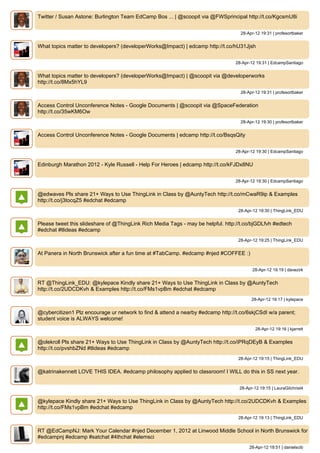 Twitter / Susan Astone: Burlington Team EdCamp Bos ... | @scoopit via @FWSprincipal http://t.co/KgcsmU8i


                                                                                   28-Apr-12 19:31 | profesortbaker


What topics matter to developers? (developerWorks@Impact) | edcamp http://t.co/hU31Jjsh


                                                                                 28-Apr-12 19:31 | EdcampSantiago


What topics matter to developers? (developerWorks@Impact) | @scoopit via @developerworks
http://t.co/8Mx5hYL9
                                                                                   28-Apr-12 19:31 | profesortbaker


Access Control Unconference Notes - Google Documents | @scoopit via @SpaceFederation
http://t.co/35wKM6Ow
                                                                                   28-Apr-12 19:30 | profesortbaker


Access Control Unconference Notes - Google Documents | edcamp http://t.co/BsqsQity


                                                                                 28-Apr-12 19:30 | EdcampSantiago


Edinburgh Marathon 2012 - Kyle Russell - Help For Heroes | edcamp http://t.co/kFJDx8NU


                                                                                 28-Apr-12 19:30 | EdcampSantiago


@edwaves Pls share 21+ Ways to Use ThingLink in Class by @AuntyTech http://t.co/mCwaR9ip & Examples
http://t.co/j3tocqZ5 #edchat #edcamp
                                                                                  28-Apr-12 19:30 | ThingLink_EDU


Please tweet this slideshare of @ThingLink Rich Media Tags - may be helpful. http://t.co/bjGDLfvh #edtech
#edchat #tlideas #edcamp
                                                                                  28-Apr-12 19:25 | ThingLink_EDU


At Panera in North Brunswick after a fun time at #TabCamp. #edcamp #njed #COFFEE :)


                                                                                         28-Apr-12 19:19 | davezirk


RT @ThingLink_EDU: @kylepace Kindly share 21+ Ways to Use ThingLink in Class by @AuntyTech
http://t.co/2UDCDKvh & Examples http://t.co/FMs1vpBm #edchat #edcamp
                                                                                         28-Apr-12 19:17 | kylepace


@cybercitizen1 Plz encourage ur network to find & attend a nearby #edcamp http://t.co/6skjCSdI w/a parent;
student voice is ALWAYS welcome!
                                                                                           28-Apr-12 19:16 | kjarrett


@olekroll Pls share 21+ Ways to Use ThingLink in Class by @AuntyTech http://t.co/iPRqDEyB & Examples
http://t.co/pvshbZNd #tlideas #edcamp
                                                                                  28-Apr-12 19:15 | ThingLink_EDU


@katrinakennett LOVE THIS IDEA. #edcamp philosophy applied to classroom! I WILL do this in SS next year.


                                                                                   28-Apr-12 19:15 | LauraGilchrist4


@kylepace Kindly share 21+ Ways to Use ThingLink in Class by @AuntyTech http://t.co/2UDCDKvh & Examples
http://t.co/FMs1vpBm #edchat #edcamp
                                                                                  28-Apr-12 19:13 | ThingLink_EDU


RT @EdCampNJ: Mark Your Calendar #njed December 1, 2012 at Linwood Middle School in North Brunswick for
#edcampnj #edcamp #satchat #4thchat #elemsci
                                                                                        28-Apr-12 18:51 | danielscib
 