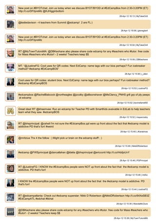 New post on #BYOTchat: Join us today when we discuss BYOT/BYOD at #EdCampBos from 2:30-3:20PM (ET)
http://t.co/DF0preMz @KJHigginbottom
                                                                                   28-Apr-12 16:13 | MyTakeOnIt


@lesliedavison - 4 teachers from Summit @edcamp! 2 are FL:)


                                                                                     28-Apr-12 16:08 | glenegbert


New post on #BYOTchat: Join us today when we discuss BYOT/BYOD at #EdCampBos from 2:30-3:20PM (ET)
http://t.co/DF0preMz
                                                                                   28-Apr-12 16:04 | MyTakeOnIt


RT @MyTownTutorsMA: @DBKeohane also please share code edcamp for any #teachers who #tutor. free code
for Mass #teachers who #tutor! - 2 weeks! Teachers keep $$
                                                                                    28-Apr-12 15:59 | DBKeohane


MT: “@JustineFG: Cool uses for QR codes: Next EdCamp: name tags with our bios perhaps? Fun icebreaker
method? #edcamp #EdCampBOS”
                                                                                         28-Apr-12 15:56 | j_allen


Cool uses for QR codes: student bios. Next EdCamp: name tags with our bios perhaps? Fun icebreaker method?
#edcamp #EdCampBOS
                                                                                     28-Apr-12 15:53 | JustineFG


#edcampbos @RachelBabcock @northeagles @jzcolby @allisonshaver @MsClancy_PNHS gr8 grp of ply peeps
at edcamp
                                                                                 28-Apr-12 15:52 | kevinefarrell50


Great idea! RT @khsemvee: Run an edcamp for Teacher PD with SmartKids avaivable in EdLab to help teachers
learn what they saw. #edcampBOS
                                                                                    28-Apr-12 15:52 | mayacrosby


RT @bhsprincipal: @csheil I'm not sure the #EdcampBos ppl were up front about the fact that #edcamp model is
addictive PD that's fun! #weird
                                                                                    28-Apr-12 15:49 | JKarabinas


@mritzius Thx 4 the follow : ) Might pick ur brain on the edcamp stuff! ; )


                                                                               28-Apr-12 15:49 | NikkiDRobertson


#edcamp @FWSprincipal @dancallahan @ldelia @bhsprincipal @ericconti http://t.co/HddjxUvY


                                                                                    28-Apr-12 15:46 | PGPrincipal


RT @JustineFG: I KNOW the #EdcampBos people were NOT up front about the fact that the #edcamp model is
addictive. PD that's fun!
                                                                                         28-Apr-12 15:46 | mbfxc


I KNOW the #EdcampBos people were NOT up front about the fact that the #edcamp model is addictive. PD
that's fun!
                                                                                     28-Apr-12 15:44 | JustineFG


RT @edcampatlanta: Check out #edcamp superstar: Nikki D Robertson @NikkiDRobertson http://t.co/64XeSB3Z
#EdCampATL #edchat #tlchat
                                                                                 28-Apr-12 15:39 | WandaMcClure


@DBKeohane also please share code edcamp for any #teachers who #tutor. free code for Mass #teachers who
#tutor! - 2 weeks! Teachers keep $$
                                                                              28-Apr-12 15:38 | MyTownTutorsMA
 