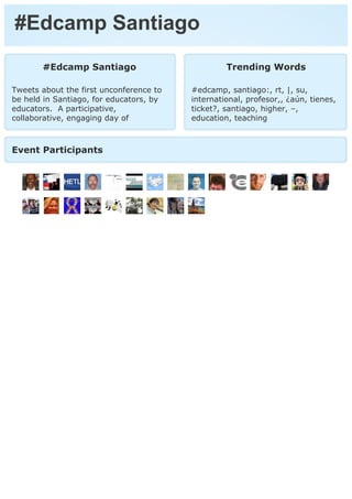 #Edcamp Santiago
       #Edcamp Santiago                           Trending Words

Tweets about the first unconference to   #edcamp, santiago:, rt, |, su,
be held in Santiago, for educators, by   international, profesor,, ¿aún, tienes,
educators. A participative,              ticket?, santiago, higher, –,
collaborative, engaging day of           education, teaching



Event Participants
 