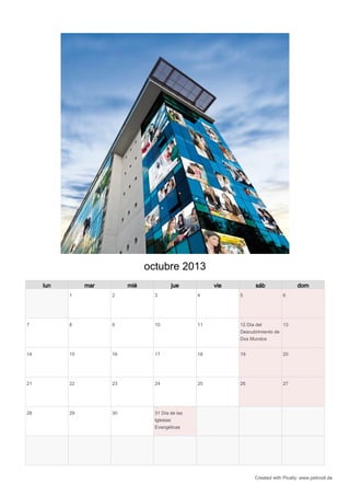 octubre 2013
     lun        mar        mié            jue           vie         sáb                 dom
           1          2            3               4          5                  6




7          8          9            10              11         12 Día del        13
                                                              Descubrimiento de
                                                              Dos Mundos


14         15         16           17              18         19                 20




21         22         23           24              25         26                 27




28         29         30           31 Día de las
                                   Iglesias
                                   Evangélicas




                                                                    Created with Pically: www.petrosit.de
 