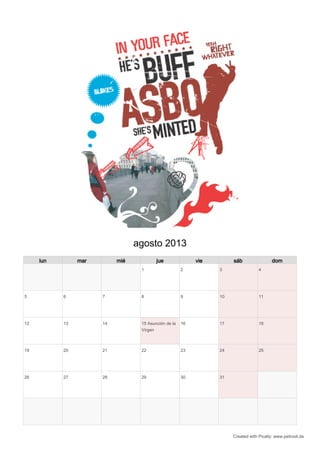 agosto 2013
     lun        mar        mié           jue               vie        sáb                 dom
                                  1                   2          3                 4




5          6          7           8                   9          10                11




12         13         14          15 Asunción de la   16         17                18
                                  Virgen



19         20         21          22                  23         24                25




26         27         28          29                  30         31




                                                                      Created with Pically: www.petrosit.de
 