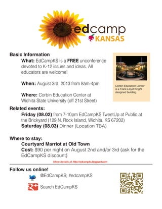 @EdCampKS; #edcampKS
		Search EdCampKS
What: EdCampKS is a FREE unconference
devoted to K-12 issues and ideas. All
educators are welcome!
When: August 3rd, 2013 from 8am-4pm
Where: Corbin Education Center at
Wichita State University (off 21st Street)
Basic Information
Friday (08.02) from 7-10pm EdCampKS TweetUp at Public at
the Brickyard (129 N. Rock Island, Wichita, KS 67202)
Saturday (08.03) Dinner (Location TBA)
Related events:
Follow us online!
More details at http://edcampks.blogspot.com
Corbin Education Center
is a Frank Lloyd Wright
designed building.
Where to stay:
Courtyard Marriot at Old Town
Cost: $90 per night on August 2nd and/or 3rd (ask for the
EdCampKS discount)
 