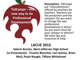 Description: EdCamps
                             are “Unconferences”
   “EdCamps – the            offered by teachers for
   new way to do             teachers. Teachers are
                             the presenters and the
    Professional             campers. Do you want
   Development”              to change the way
                             professional
                             development is done?
                             Do you want more for
                             your campus or district?
                             We have tips and
                             resources to help.

                  LACUE 2012
     Valerie Burton, West Jefferson High School
Co-Presenter(s): Tinashe Blanchet, Carl Gaines, Brian
       Mull, Paula Naugle, Tiffany Whitehead
 