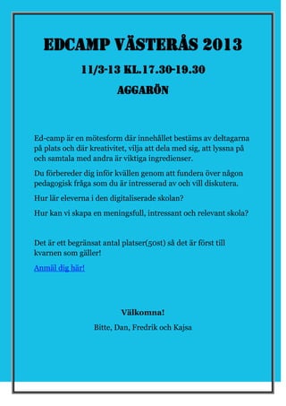 Edcamp Västerås 2013
              11/3-13 kl.17.30-19.30
                          Aggarön



Ed-camp är en mötesform där innehållet bestäms av deltagarna
på plats och där kreativitet, vilja att dela med sig, att lyssna på
och samtala med andra är viktiga ingredienser.
Du förbereder dig inför kvällen genom att fundera över någon
pedagogisk fråga som du är intresserad av och vill diskutera.
Hur lär eleverna i den digitaliserade skolan?
Hur kan vi skapa en meningsfull, intressant och relevant skola?


Det är ett begränsat antal platser(50st) så det är först till
kvarnen som gäller!
Anmäl dig här!




                           Välkomna!
                   Bitte, Dan, Fredrik och Kajsa
 