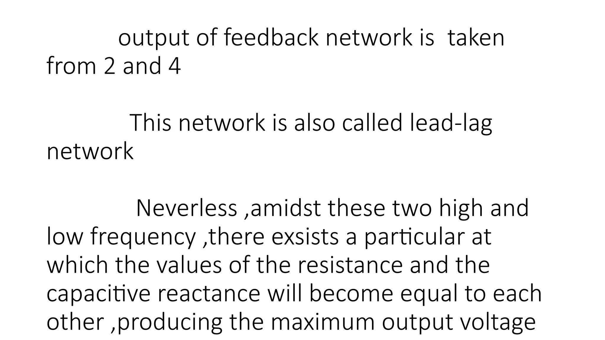 output of feedback network is taken
from 2 and 4
This network is also called lead-lag
network
Neverless ,amidst these two high and
low frequency ,there exsists a particular at
which the values of the resistance and the
capacitive reactance will become equal to each
other ,producing the maximum output voltage
 