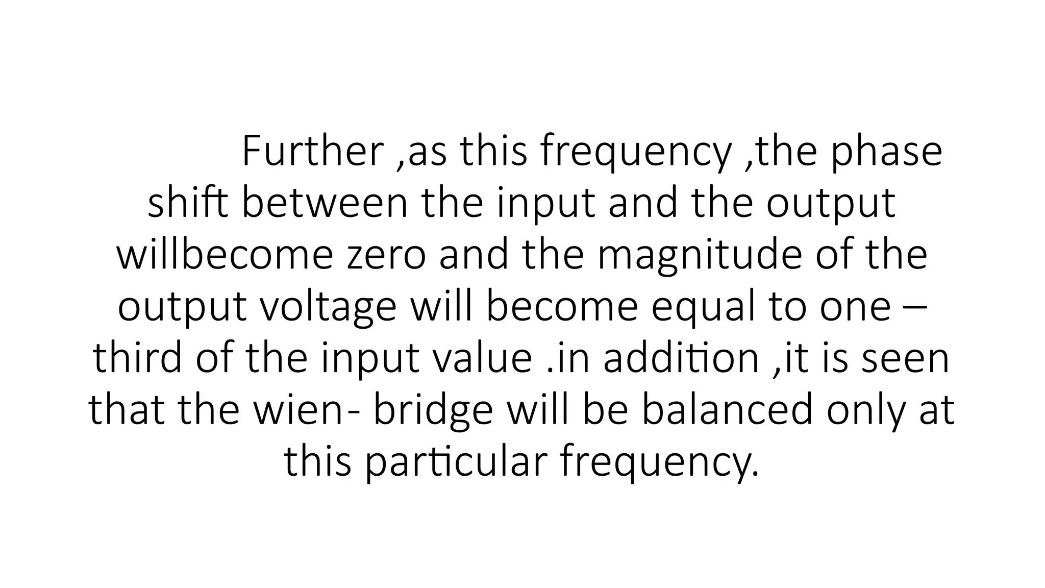 Further ,as this frequency ,the phase
shift between the input and the output
willbecome zero and the magnitude of the
output voltage will become equal to one –
third of the input value .in addition ,it is seen
that the wien- bridge will be balanced only at
this particular frequency.
 