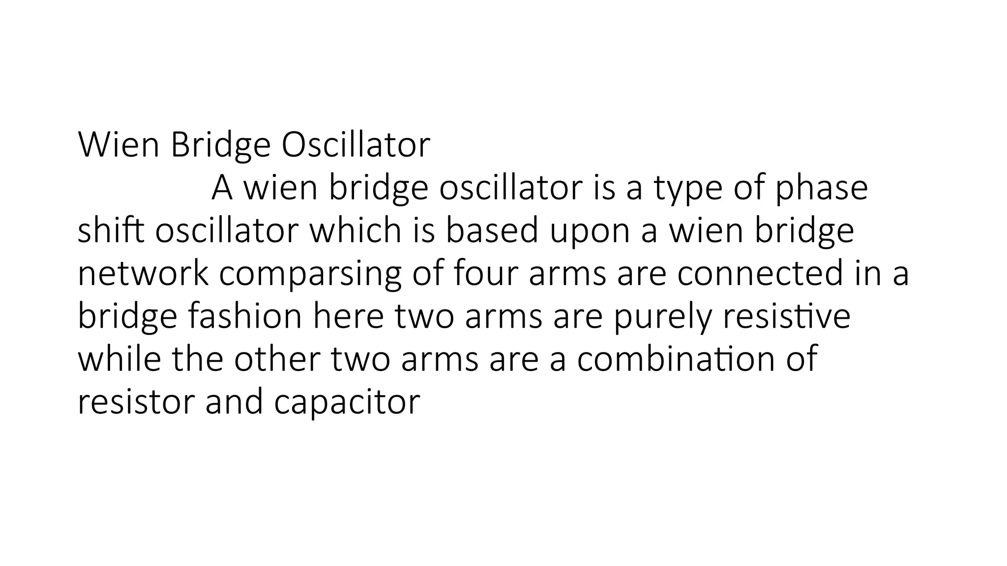Wien Bridge Oscillator
A wien bridge oscillator is a type of phase
shift oscillator which is based upon a wien bridge
network comparsing of four arms are connected in a
bridge fashion here two arms are purely resistive
while the other two arms are a combination of
resistor and capacitor
 