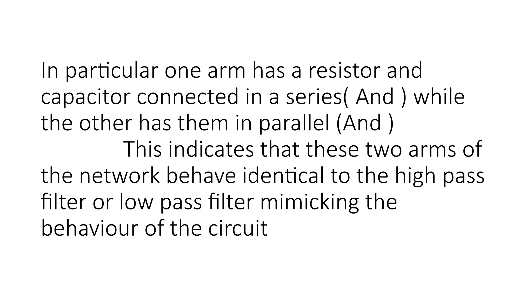 In particular one arm has a resistor and
capacitor connected in a series( And ) while
the other has them in parallel (And )
This indicates that these two arms of
the network behave identical to the high pass
filter or low pass filter mimicking the
behaviour of the circuit
 